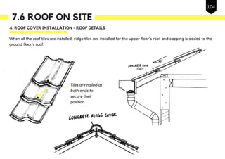 7.6 ROOF ON SITE
4. ROOF COVER INSTALLATION - ROOF DETAILS
When all the roof tiles are installed, ridge tiles are installed for the upper floor's roof and capping is added to the
ground floor's roof.
Tiles are nailed at
both ends to
secure their
position.
104
 