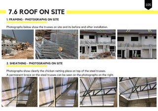 7.6 ROOF ON SITE
1. FRAMING - PHOTOGRAPHS ON SITE
Photographs below show the trusses on site and its before and after installation.
2. SHEATHING - PHOTOGRAPHS ON SITE
Photographs show clearly the chicken netting place on top of the steel trusses.
A permanent brace on the steel trusses can be seen on the photographs on the right.
105
 