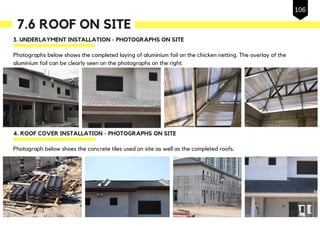 7.6 ROOF ON SITE
3. UNDERLAYMENT INSTALLATION - PHOTOGRAPHS ON SITE
Photographs below shows the completed laying of aluminium foil on the chicken netting. The overlay of the
aluminium foil can be clearly seen on the photographs on the right.
4. ROOF COVER INSTALLATION - PHOTOGRAPHS ON SITE
Photograph below shoes the concrete tiles used on site as well as the completed roofs.
106
 