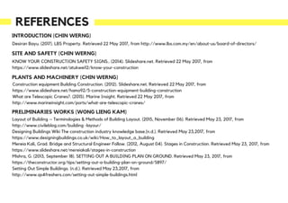 REFERENCES
Desiran Bayu. (2017). LBS Property. Retrieved 22 May 2017, from http://www.lbs.com.my/en/about-us/board-of-directors/
INTRODUCTION (CHIN WERNG)
SITE AND SAFETY (CHIN WERNG)
KNOW YOUR CONSTRUCTION SAFETY SIGNS.. (2014). Slideshare.net. Retrieved 22 May 2017, from
https://www.slideshare.net/atukwei12/know-your-construction
PLANTS AND MACHINERY (CHIN WERNG)
Construction equipment Building Construction. (2012). Slideshare.net. Retrieved 22 May 2017, from
https://www.slideshare.net/hamo92/5-construction-equipment-building-construction
What are Telescopic Cranes?. (2015). Marine Insight. Retrieved 22 May 2017, from
http://www.marineinsight.com/ports/what-are-telescopic-cranes/
PRELIMINARIES WORKS (WONG LIENG KAM)
Layout of Building – Terminologies & Methods of Building Layout. (2015, November 06). Retrieved May 23, 2017, from
http://www.civileblog.com/building -layour/
Designing Buildings Wiki The construction industry knowledge base.(n.d.). Retrieved May 23,2017, from
https://www.designingbuildings.co.uk/wiki/How_to_layout_a_building
Mereia Kali, Grad. Bridge and Structural Engineer Follow. (2012, August 04). Stages in Construction. Retrieved May 23, 2017, from
https://www.slideshare.net/mereiakali/stages-in-construction
Mishra, G. (2013, September 18). SETTING OUT A BUILDING PLAN ON GROUND. Retrieved May 23, 2017, from
https://theconstructor.org/tips/setting-out-a-building-plan-on-ground/5897/
Setting Out Simple Buildings. (n.d.). Retrieved May 23,2017, from
http://www.qs4freshers.com/setting-out-simple-buildings.html
 
