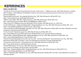 REFERENCES
WALL (CLARA LEE)
"A Study On The Construction Process (Precast Concrete, In-Situ Cast C…". Slideshare.net. N.p., 2015. Web. Retrieved on 18 May
2017, fromhttps://www.slideshare.net/bhaddin/a-study-on-the-construction-process-precast-concrete-insitu-cast-concrete-
shoring-underpinning
"Bearing Wall | Construction". Encyclopedia Britannica. N.p., 2017. Web. Retrieved on 18 May 2017, from
https://www.britannica.com/technology/bearing-wall
"CBD-21. Cavity Walls - NRC-IRC". Web.mit.edu. N.p., 2016. Web. Retrieved on 18 May 2017, from
http://web.mit.edu/parmstr/Public/NRCan/CanBldgDigests/cbd021_e.html
Ching, Francis D. K. Building Construction Illustrated. 5th ed. Canada: John Wiley & Sons, Inc., 2014. Print.
"Curtain Wall Systems - Designing Buildings Wiki". Designingbuildings.co.uk. N.p., 2017. Web. Retrieved on 18 May 2017., from
https://www.designingbuildings.co.uk/wiki/Curtain_wall_systems
"How To Identify A Load Bearing Wall". Lifehacker.com. N.p., 2017. Web. Retrieved on 18 May 2017, from http://lifehacker.com/how-
to-identify-a-load-bearing-wall-1626923331
"In-Situ Concrete". Basements.org.uk. N.p., 2015. Web. Retrieved on 18 May 2017, from
http://www.basements.org.uk/TBIC/Construction-Waterproofing/In-situ-concrete-retaining-walls.aspx
"Partition Wall - Designing Buildings Wiki". Designingbuildings.co.uk. N.p., 2015. Web. Retrieved on 18 May 2017, from
https://www.designingbuildings.co.uk/wiki/Partition_wall
"Precast Concrete Advantages Versus Site-Cast Concrete - The Concrete Network". Concretenetwork.com. N.p., 2015. Web.
Retrieved on 18 May 2017, from https://www.concretenetwork.com/precast-concrete/advantages.html
"Precast Concrete | Yourhome". Yourhome.gov.au. N.p., 2013. Web. Retrieved on 18 May 2017, from
http://www.yourhome.gov.au/materials/precast-concrete
"Precast Wall Systems". Pci.org. N.p., 2015. Web. Retrieved on 18 May 2017, from
http://www.pci.org/design_resources/about_precast/walls/
"Wall Types - Designing Buildings Wiki". Designingbuildings.co.uk. N.p., 2014. Web. Retrieved on 18 May 2017, from
https://www.designingbuildings.co.uk/wiki/Wall_types
"What Is A Retaining Wall". Allanblock.com. N.p., 2015. Web. Retrieved on 18 May 2017, from http://www.allanblock.com/what-is-a-
retaining-wall.aspx
 