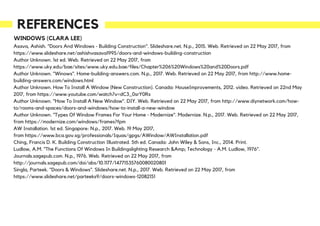 REFERENCES
WINDOWS (CLARA LEE)
Asava, Ashish. "Doors And Windows - Building Construction". Slideshare.net. N.p., 2015. Web. Retrieved on 22 May 2017, from
https://www.slideshare.net/ashishvasava1995/doors-and-windows-building-construction
Author Unknown. 1st ed. Web. Retrieved on 22 May 2017, from
https://www.uky.edu/bae/sites/www.uky.edu.bae/files/Chapter%206%20Windows%20and%20Doors.pdf
Author Unknown. "Winows". Home-building-answers.com. N.p., 2017. Web. Retrieved on 22 May 2017, from http://www.home-
building-answers.com/windows.html
Author Unknown. How To Install A Window (New Construction). Canada: HouseImprovements, 2012. video. Retrieved on 22nd May
2017, from https://www.youtube.com/watch?v=dC3_0srY0Rs
Author Unknown. "How To Install A New Window". DIY. Web. Retrieved on 22 May 2017, from http://www.diynetwork.com/how-
to/rooms-and-spaces/doors-and-windows/how-to-install-a-new-window
Author Unknown. "Types Of Window Frames For Your Home - Modernize". Modernize. N.p., 2017. Web. Retrieved on 22 May 2017,
from https://modernize.com/windows/frames?fpm
AW Installation. 1st ed. Singapore: N.p., 2017. Web. 19 May 2017,
from https://www.bca.gov.sg/professionals/Iquas/gpgs/AWindow/AWInstallation.pdf
Ching, Francis D. K. Building Construction Illustrated. 5th ed. Canada: John Wiley & Sons, Inc., 2014. Print.
Ludlow, A.M. "The Functions Of Windows In Buildingslighting Research &Amp; Technology - A.M. Ludlow, 1976".
Journals.sagepub.com. N.p., 1976. Web. Retrieved on 22 May 2017, from
http://journals.sagepub.com/doi/abs/10.1177/14771535760080020801
Singla, Parteek. "Doors & Windows". Slideshare.net. N.p., 2017. Web. Retrieved on 22 May 2017, from
https://www.slideshare.net/parteeks9/doors-windows-12082151
 