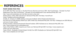 REFERENCES
ROOF (WONG TECK POH)
Al, B. (2017). Roof Tiles: Concrete vs. Clay Roof Tile Cost, Plus Pros and Cons in 2017 - Roof Cost Estimator - Calculate Your Roof
Replacement Costs. Roof Cost Estimator - Calculate Your Roof Replacement Costs. Retrieved 8 May 2017, from
http://www.roofcostestimator.com/roof-tiles-concrete-vs-clay-cost/
All about Roof, roofing. (2017). Myrooff.com. Retrieved 4 May 2017, from https://myrooff.com/
Ching, F. Building construction illustrated.
Chudley, R., & Greeno, R. (2008). Building construction handbook. Oxford: Butterworth-Heinemann.
Pros and Cons of Cedar Roofing | Shake Guys. (2017). Shake Guys. Retrieved 8 May 2017, from http://shakeguys.com/2013/08/pros-
and-cons-of-cedar-roofing/
Roofing Insulation, Glasswool, Rockwool & Thermal Insulation. (2017). Roofseal.com.my. Retrieved 4 May 2017, from
http://www.roofseal.com.my/roofinsulation.html
Types of Roof Rafters. (2017). Carpentry-pro-framer.com. Retrieved 30 April 2017, from https://www.carpentry-pro-
framer.com/roof-rafters.html
Types of Roofs - Roofpedia | Articles & Expert Info By Pros. (2017). Roofpedia.com. Retrieved 30 April 2017, from
http://www.roofpedia.com/roof-types/
 