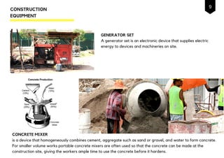 GENERATOR SET
A generator set is an electronic device that supplies electric
energy to devices and machineries on site.
CONSTRUCTION
EQUIPMENT
CONCRETE MIXER
is a device that homogeneously combines cement, aggregate such as sand or gravel, and water to form concrete.
For smaller volume works portable concrete mixers are often used so that the concrete can be made at the
construction site, giving the workers ample time to use the concrete before it hardens.
9
 