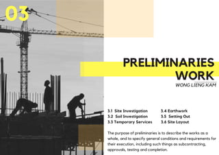 PRELIMINARIES
WORK
03
WONG LIENG KAM
3.1 Site Investigation 3.4 Earthwork
3.2 Soil Investigation 3.5 Setting Out
3.3 Temporary Services 3.6 Site Layout
The purpose of preliminaries is to describe the works as a
whole, and to specify general conditions and requirements for
their execution, including such things as subcontracting,
approvals, testing and completion.
 