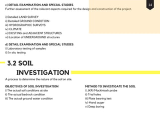 c) DETAIL EXAMINATION AND SPECIAL STUDIES
Further assessment of the relevant aspects required for the design and construction of the project.
i) Detailed LAND SURVEY
ii) Detailed GROUND CONDITION
iii) HYDROGRAPHIC SURVEYS
iv) CLIMATE
v) EXISTING and ADJACENT STRUCTURES
vi) Location of UNDERGROUND structures
d) DETAIL EXAMINATION AND SPECIAL STUDIES
i) Laboratory testing of samples
ii) In situ testing
A process to determine the nature of the soil on site.
OBJECTIVES OF SOIL INVESTIGATION
i) The actual soil conditions at site
ii) The actual bedrock condition
iii) The actual ground water condition
3.2 SOIL
INVESTIGATION
METHOD TO INVESTIGATE THE SOIL
i) JKR/Mackintosh probe
ii) Trial holes
iii) Plate bearing test
iv) Hand auger
v) Deep boring
14
 
