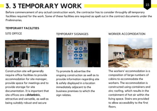 3. 3 TEMPORARY WORK
Before commencement of any actual construction work, the contractor has to consider throughly all temporary
facilities required for the work. Some of these facilities are required as spelt out in the contract documents under the
Preliminaries.
Construction site will generally
require office facilities to provide
accommodation for site manager,
provide space for meetings and to
provide storage for site
documentation. It is important that
site offices are comfortable,
attractive and versatile, as well as
being suitably robust and secure
SITE OFFICE
The workers’ accommodation is a
composition of large numbers of
cabins to accommodate the
workers. The accommodation is
constructed using containers and
zinc roofing, which results in the
containment of hot air within the
living space. Stairs are provided
to allow accessibility to the first
floors.
WORKER ACCOMODATION
TEMPORARY FACILITIES
TEMPORARY SIGNAGES
To promote & advertise the
ongoing construction as well as to
provide information regarding site
& safely displayed in a location
immediately adjacent to the
business premises to which the
sign relates.Baseline
15
 
