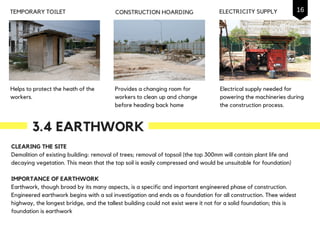 Helps to protect the heath of the
workers.
TEMPORARY TOILET CONSTRUCTION HOARDING
Provides a changing room for
workers to clean up and change
before heading back home
3.4 EARTHWORK
Electrical supply needed for
powering the machineries during
the construction process.
ELECTRICITY SUPPLY
CLEARING THE SITE
Demolition of existing building: removal of trees; removal of topsoil (the top 300mm will contain plant life and
decaying vegetation. This mean that the top soil is easily compressed and would be unsuitable for foundation)
IMPORTANCE OF EARTHWORK
Earthwork, though broad by its many aspects, is a specific and important engineered phase of construction.
Engineered earthwork begins with a sol investigation and ends as a foundation for all construction. Thee widest
highway, the longest bridge, and the tallest building could not exist were it not for a solid foundation; this is
foundation is earthwork
16
 