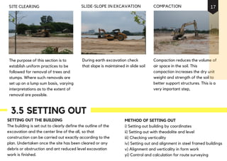 The purpose of this section is to
establish uniform practices to be
followed for removal of trees and
stumps. Where such removals are
set up on a lump sum basis, varying
interpretations as to the extent of
removal are possible.
SITE CLEARING
Compaction reduces the volume of
air space in the soil. This
compaction increases the dry unit
weight and strength of the soil to
better support structures. This is a
very important step,
During earth excavation check
that slope is maintained in slide soil
COMPACTIONSLIDE-SLOPE IN EXCAVATION
3.5 SETTING OUT
SETTING OUT THE BUILDING
The building is set out to clearly define the outline of the
excavation and the center line of the all, so that
construction can be carried out exactly according to the
plan. Undertaken once the site has been cleared or any
debris or obstruction and ant reduced level excavation
work is finished.
METHOD OF SETTING OUT
i) Setting out building by coordinates
ii) Setting out with theodolite and level
iii) Checking verticality
iv) Setting out and alignment in steel framed buildings
v) Alignment and verticality in form work
yi) Control and calculation for route surveying
17
 