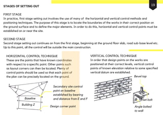 STAGES OF SETTING OUT
FIRST STAGE
In practice, first stage setting out involves the use of many of the horizontal and vertical control methods and
positioning techniques. The purpose of this stage is to locate the boundaries of the works in their correct position on
the ground surface and to define the major elements. In order to do this, horizontal and vertical control points must be
established on or near the site.
SECOND STAGE
Second stage setting out continues on from the first stage, beginning at the ground floor slab, road sub-base level etc.
Up to this point, all the control will be outside the main construction.
HORIZONTAL CONTROL TECHNIQUE
These are the points that have known coordinates
with respect to a specific point. Other points such
as layout corners can then be located. Plenty of
control points should be used so that each point of
the plan can be precisely located on the ground.
VERTICAL CONTROL TECHNIQUE
In order that design points on the works are
positioned at their correct levels, vertical control
points of known elevation relative to some specified
vertical datum are established.
Secondary site control
point on baseline
established by bearing
and distance from E and F
Design corner point
Building Z
Baseline
Bevel top
Set bolt
Angle bolted
to wall
19
 