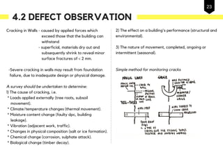 Cracking in Walls - caused by applied forces which
exceed those that the building can
withstand
- superficial, materials dry out and
subsequently shrink to reveal minor
surface fractures of < 2 mm.
-Severe cracking in walls may result from foundation
failure, due to inadequate design or physical damage.
A survey should be undertaken to determine:
1) The cause of cracking, i.e.
* Loads applied externally (tree roots, subsoil
movement).
* Climate/temperature changes (thermal movement).
* Moisture content change (faulty dpc, building
leakage).
* Vibration (adjacent work, traffic).
* Changes in physical composition (salt or ice formation).
* Chemical change (corrosion, sulphate attack).
* Biological change (timber decay).
2) The effect on a building's performance (structural and
environmental).
3) The nature of movement, completed, ongoing or
intermittent (seasonal).
Simple method for monitoring cracks
4.2 DEFECT OBSERVATION
20
23
 