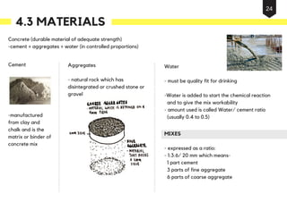 Concrete (durable material of adequate strength)
-cement + aggregates + water (in controlled proportions)
Cement
-manufactured
from clay and
chalk and is the
matrix or binder of
concrete mix
Aggregates
- natural rock which has
disintegrated or crushed stone or
gravel
MIXES
- expressed as a ratio:
- 1:3:6/ 20 mm which means-
1 part cement
3 parts of fine aggregate
6 parts of coarse aggregate
Water
- must be quality fit for drinking
-Water is added to start the chemical reaction
and to give the mix workability
- amount used is called Water/ cement ratio
(usually 0.4 to 0.5)
4.3 MATERIALS
24
 