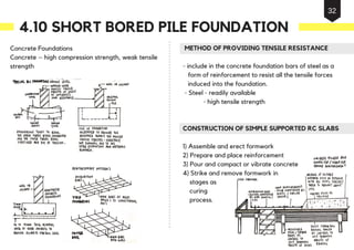 Concrete Foundations
Concrete – high compression strength, weak tensile
strength
METHOD OF PROVIDING TENSILE RESISTANCE
- include in the concrete foundation bars of steel as a
form of reinforcement to resist all the tensile forces
induced into the foundation.
- Steel - readily available
- high tensile strength
CONSTRUCTION OF SIMPLE SUPPORTED RC SLABS
1) Assemble and erect formwork
2) Prepare and place reinforcement
3) Pour and compact or vibrate concrete
4) Strike and remove formwork in
stages as
curing
process.
4.10 SHORT BORED PILE FOUNDATION
32
 