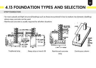 STRIP FOUNDATION
- for most subsoils and light structural loadings such as those encountered in low to medium rise domestic dwellings
where mass concrete can be used.
- Reinforced concrete is usually required for all other situations
Continuous columnDeep strip or trench fill Reinforced concrete
strip
Isolated pad
Traditonal strip
4.13 FOUNDATION TYPES AND SELECTION
34
 