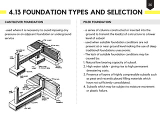 CANTILEVER FOUNDATION
-used where it is necessary to avoid imposing any
pressure on an adjacent foundation or underground
service
PILED FOUNDATION
- a series of columns constructed or inserted into the
ground to transmit the load(s) of a structure to a lower
level of subsoil
- used when suitable foundation conditions are not
present at or near ground level making the use of deep
traditional foundations uneconomic
- The lack of suitable foundation conditions may be
caused by:
1. Natural low bearing capacity of subsoil.
2. High water table - giving rise to high permanent
dewatering costs.
3. Presence of layers of highly compressible subsoils such
as peat and recently placed filling materials which
have not sufficiently consolidated.
4. Subsoils which may be subject to moisture movement
or plastic failure.
4.13 FOUNDATION TYPES AND SELECTION
36
 