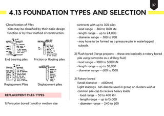 -Classification of Piles
-piles may be classified by their basic design
function or by their method of construction:
REPLACEMENT PILES TYPES
1) Percusion bored ( small or medium size
contracts with up to 300 piles
- load range – 300 to 1300 kN
- length range – up to 24,000
- diameter range – 300 to 900
- may have to be formed as a pressure pile in waterlogged
subsoils
2) Flush bored ( large projects – these are basically a rotary bored
pile using bentonite as a drilling fluid)
- load range – 1000 to 5000 kN
- length range – up to 30,000
- diameter range – 600 to 1500
3) Rotary bored
(small diameter – <600mm)
Light loadings- can also be used in group or clusters wish a
common pile cap to receive heavy loads
- load range – 50 to 400 kN
- length range – up to 15,000
- diameter range – 240 to 600
End bearing piles Friction or floating piles
Replacement Piles Displacement piles
4.13 FOUNDATION TYPES AND SELECTION
37
 