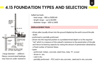 belled toe loads
- load range – 800 to 15000 kN
- length range – up to 60,000
- diameter range – 600 to 2400
DISPLACEMENT PILES
- driven piles (usually driven into the ground displacing the earth around the pile
shaft)
- preformed or partially preformed
- driven into the required position to a predetermined depth or to the required
“set” which is a measure of the subsoil's resistance to the penetration of the pile
and hence its bearing capacity by noting the amount of penetration obtained by
a fixed number of hammer blows
- types
- preformed- timber, concrete, steel ( box, tube, “h”, screw)
- driven in- situ
- cast in situ
- partially preformed – PCC and in-situ concrete , steel and in-situ concrete
( large diameter – >600mm)
Heavy concentrated loadings-
may have an under reamed or
4.13 FOUNDATION TYPES AND SELECTION
38
 