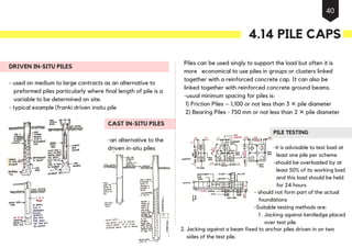 DRIVEN IN-SITU PILES
- used on medium to large contracts as an alternative to
preformed piles particularly where final length of pile is a
variable to be determined on site.
- typical example (franki driven insitu pile
Piles can be used singly to support the load but often it is
more economical to use piles in groups or clusters linked
together with a reinforced concrete cap. It can also be
linked together with reinforced concrete ground beams.
-usual minimum spacing for piles is:
1) Friction Piles – 1,100 or not less than 3 ✕ pile diameter
2) Bearing Piles - 750 mm or not less than 2 ✕ pile diameter
- should not form part of the actual
foundations
-Suitable testing methods are:
1 . Jacking against kentledge placed
over test pile.
2. Jacking against a beam fixed to anchor piles driven in on two
sides of the test pile.
CAST IN-SITU PILES
-an alternative to the
driven in-situ piles
PILE TESTING
-it is advisable to test load at
least one pile per scheme
-should be overloaded by at
least 50% of its working load
and this load should be held
for 24 hours
4.14 PILE CAPS
40
 