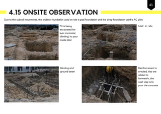 Due to the subsoil movements, the shallow foundation used on site is pad foundation and the deep foundation used is RC piles
Reinforcement is
erected, ties are
added to
formwork, the
next step is to
pour the concrete
Pit is being
excavated for
lean concrete(
blinding) to pour
inside later
Cast- in- situ
blinding and
ground beam
4.15 ONSITE OBSERVATION
41
 
