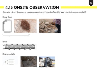 Concrete: 1: 2: 4 ( 4 pounds of coarse aggregate and 2 pounds of sand for every pund of cement, grade 35
Rebar (loop)
Rebar
Rc pre-cast pile
4.15 ONSITE OBSERVATION
42
 