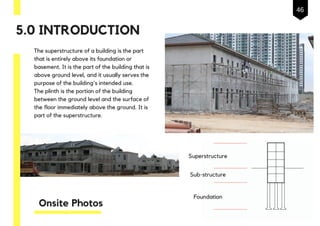 Onsite Photos
The superstructure of a building is the part
that is entirely above its foundation or
basement. It is the part of the building that is
above ground level, and it usually serves the
purpose of the building's intended use.
The plinth is the portion of the building
between the ground level and the surface of
the floor immediately above the ground. It is
part of the superstructure.
Superstructure
Sub-structure
Foundation
5.0 INTRODUCTION
46
 