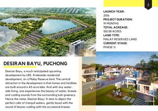 Desiran Bayu, a much-anticipated upcoming
development by LBS. A lakeside residential
development, on a Malay Reserve land. The central
attraction in the development is that homes and facilities
are built around a 43-acre lake. And with any water-
side living, one experiences the beauty of water, breeze
and rustling sounds from the surrounding lush greenery.
Hence the name, Desiran Bayu. It aims to depict the
perfect calm of tranquil waters, gently laced with the
sound of leaves rustling with the occasional breeze.
DESIRAN BAYU, PUCHONG
LAUNCH YEAR:
2016
PROJECT DURATION:
19 MONTHS
TOTAL ACREAGE:
100.08 ACRES
LAND TYPE:
MALAY RESERVED LAND
CURRENT STAGE:
PHASE II
2
 