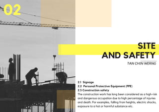 SITE
AND SAFETY
02
TAN CHIN WERNG
2.1 Signage
2.2 Personal Protective Equipment (PPE)
2.3 Construction safety
The construction work has long been considered as a high-risk
and dangerous occupation due to high percentage of injuries
and death. For examples, falling from heights, electric shocks,
exposure to a hot or harmful substance etc.
 