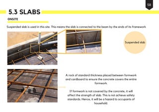 Suspended slab is used in this site. This means the slab is connected to the beam by the ends of its framework
Suspended slab
A rock of standard thickness placed between formwork
and cardboard to ensure the concrete covers the entire
formwork.
If formwork is not covered by the concrete, it will
affect the strength of slab. This is not achieve safety
standards. Hence, it will be a hazard to occupants of
household.
ONSITE
5.3 SLABS
58
 