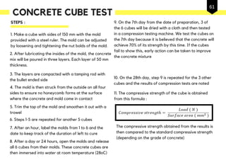 1. Make a cube with sides of 150 mm with the mold
provided with a steel ruler. The mold can be adjusted
by loosening and tightening the nut bolds of the mold.
2. After lubricating the insides of the mold, the concrete
mix will be poured in three layers. Each layer of 50 mm
thickness.
3. The layers are compacted with a tamping rod with
the bullet ended side
5. Trim the top of the mold and smoothen it out with a
trowel
6. Steps 1-5 are repeated for another 5 cubes
4. The mold is then struck from the outside on all four
sides to ensure no honeycomb forms at the surface
where the concrete and mold come in contact
7. After an hour, label the molds from 1 to 6 and the
date to keep track of the duration of left to cure
8. After a day or 24 hours, open the molds and release
all 6 cubes from their molds. These concrete cubes are
then immersed into water at room temperature (28oC)
9. On the 7th day from the date of preparation, 3 of
the 6 cubes will be dried with a cloth and then tested
in a compression testing machine. We test the cubes on
the 7th day because it is believed that the concrete will
achieve 70% of its strength by this time. If the cubes
fail to show this, early action can be taken to improve
the concrete mixture
11. The compressive strength of the cube is obtained
from this formula :
The compressive strength obtained from the results is
then compared to the standard compressive strength
(depending on the grade of concrete)
10. On the 28th day, step 9 is repeated for the 3 other
cubes and the results of compression tests are noted
STEPS :
CONCRETE CUBE TEST
61
 