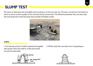 This test is to determine the workability and consistency of the concrete mix. The test is carried out from batch to
batch to ensure uniform quality of the concrete during construction. The difference between the concrete cube
test and slump test is that the slump test provides immediate results.
SLUMP TEST
1. The internal surface of mold is cleaned and applied
with grease. Place the mold on a flat and smooth
non-porous base plate.
STEPS :
2. Fill the mold with concrete mix in 4 equal layers.
64
 