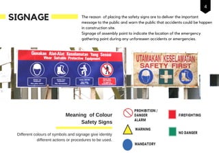 SIGNAGE The reason of placing the safety signs are to deliver the important
message to the public and warn the public that accidents could be happen
in construction site.
Signage of assembly point to indicate the location of the emergency
gathering point during any unforeseen accidents or emergencies.
Different colours of symbols and signage give identity
different actions or procedures to be used.
Meaning of Colour
Safety Signs
4
 