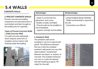 5.4 WALLS
CONCRETE WALLS
2. PRECAST CONCRETE WALLS
Precast concrete are building
components are manufactured in a
central plant and later brought to
the building site for assembly.
Types of Precast Concrete Walls
i. Solid Concrete Wall
It is solid concrete wall panels
which requires some form of
insulation and an interior wall
finishing inside the building.
Advantages
- Easier to control the mix,
placement, and curing
-Quality is easily controlled
- Precast wall can be installed on
site immediately
- superior strength and durability
Disadvantages
-Limited building design flexibility
- Skilled workmanship is required on
the site
- Connections are difficult
ii. Sandwich Wall
The sandwich wall can be
insulated or not (a.k.a typical wall
panel). The difference between
this two is that the insulated
sandwich wall panels are cast with
rigid insulation "sandwiched"
between two layers, or wythes, of
concrete. The insulation thickness
can vary to create the desired
thermal insulating property ("R"
value) for the wall.
70
 