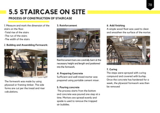 5.5 STAIRCASE ON SITE
1. Measure and mark the dimension of the
stairs on the floor.
-Total rise of the stairs
-The run of the stairs
-The width of the stairs
PROCESS OF CONSTRUCTION OF STAIRCASE
Reinforcement bars are carefully bent at the
necessary height and length and positioned
into the formwork.
3. Reinforcement
4. Preparing Concrete
Sufficient and well mixed mortar was
prepared using portable cement mixer.The formwork was made by using
plywood or framing timber. The side
forms are cut per the tread and riser
calculations.
6. Add finishing
A simple wood float was used to clean
and smoothen the surface of the mortar.
7. Curing
The steps were sprayed with curing
compound and covered with burlap.
Once the concrete has hardened for a
week, the plywood formwork was then
be removed
2. Building and Assembling Formwork:
5. Pouring concrete
The process starts from the bottom
and concrete was poured one step at a
time. Mortars are spread evenly and
spade is used to remove the trapped
air bubbles.
78
 