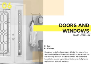 DOORS AND
WINDOWS
06
CLARA LEE PEI LIN
Doors may be defined as an open-able barrier secured in a
wall opening while windows are a vented barrier secured in a
wall opening. Windows and doors connect the interior of a
house to the outdoors, provide ventilation and daylight, and
are important aesthetic elements.
6.1
6.2
Doors
Windows
 