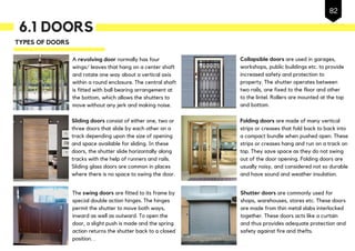 6.1 DOORS
A revolving door normally has four
wings/ leaves that hang on a center shaft
and rotate one way about a vertical axis
within a round enclosure. The central shaft
is fitted with ball bearing arrangement at
the bottom, which allows the shutters to
move without any jerk and making noise.
TYPES OF DOORS
Sliding doors consist of either one, two or
three doors that slide by each other on a
track depending upon the size of opening
and space available for sliding. In these
doors, the shutter slide horizontally along
tracks with the help of runners and rails.
Sliding glass doors are common in places
where there is no space to swing the door.
The swing doors are fitted to its frame by
special double action hinges. The hinges
permit the shutter to move both ways,
inward as well as outward. To open the
door, a slight push is made and the spring
action returns the shutter back to a closed
position. .
Collapsible doors are used in garages,
workshops, public buildings etc. to provide
increased safety and protection to
property. The shutter operates between
two rails, one fixed to the floor and other
to the lintel. Rollers are mounted at the top
and bottom.
Shutter doors are commonly used for
shops, warehouses, stores etc. These doors
are made from thin metal slabs interlocked
together. These doors acts like a curtain
and thus provides adequate protection and
safety against fire and thefts.
Folding doors are made of many vertical
strips or creases that fold back to back into
a compact bundle when pushed open. These
strips or creases hang and run on a track on
top. They save space as they do not swing
out of the door opening. Folding doors are
usually noisy, and considered not so durable
and have sound and weather insulation.
82
 