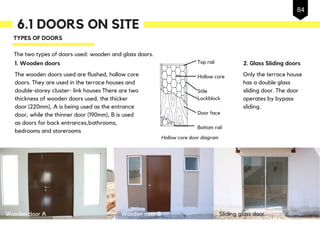 6.1 DOORS ON SITE
The wooden doors used are flushed, hollow core
doors. They are used in the terrace houses and
double-storey cluster- link houses There are two
thickness of wooden doors used, the thicker
door (220mm), A is being used as the entrance
door, while the thinner door (190mm), B is used
as doors for back entrances,bathrooms,
bedrooms and storerooms
TYPES OF DOORS
1. Wooden doors
The two types of doors used: wooden and glass doors.
2. Glass Sliding doors
Only the terrace house
has a double glass
sliding door. The door
operates by bypass
sliding.
Wooden door A Wooden door B Sliding glass door
84
Top rail
Hollow core
Stile
Lockblock
Door face
Bottom rail
Hollow core door diagram
 