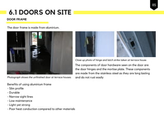 6.1 DOORS ON SITE
DOOR FRAME
The door frame is made from aluminium.
Benefits of using aluminium frame
- Slim profile
- Durable
- Narrow sight lines
- Low maintenance
- Light yet strong
- Poor heat conduction compared to other materials
The components of door hardware seen on the door are
the door hinges and the mortise plate. These components
are made from the stainless steel as they are long lasting
and do not rust easily
Close up photo of hinge and latch strike taken at terrace house.
Photograph shows the unfinished door at terrace houses.
85
 