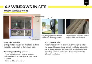 6.2 WINDOWS IN SITE
TYPES OF WINDOWS ON SITE
Advantages of sliding window
- fewer parts than conventional windows
- low-maintenance and cost-effective choice
- Durable.
- Easier and faster to open
1. SLIDING WINDOW
Sliding window includes one fixed sash and one
that slides horizontally to the left and right.
2. FIXED WINDOW
Fixed windows can't be opened. It allows light to enter
the space. However, there is no air ventilation allowed to
get in. These windows are often used in combination with
operating windows. In this case. the sliding window to
allow air ventilation.
The photograph shows the latch
used to lock the sliding window.
The photograph shows the window
frame is made from aluminium.
Sliding window
Fixed window
89
 