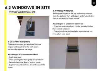6.2 WINDOWS IN SITE
TYPES OF WINDOWS ON SITE
3. CASEMENT WINDOWS
Casement windows are windows that are
hinged on the side and the sash opens
horizontally opposite the hinge.
Advantages of Casement Windows
- Easily operated
- Wide openings to allow good air ventilation
- Extended window directs air into house
- Superior security as locks are embedded into
frame
4. AWNING WINDOWS
Awning are hinged at the top and swing outward
from the bottom. They glide open and shut with the
turn of one easy-to-reach handle.
Advantages of Casement Windows
- Privacy is maintained as it can be installed higher
than normal windows
- Operation of the window helps keep the rain out
even when kept open
90
 