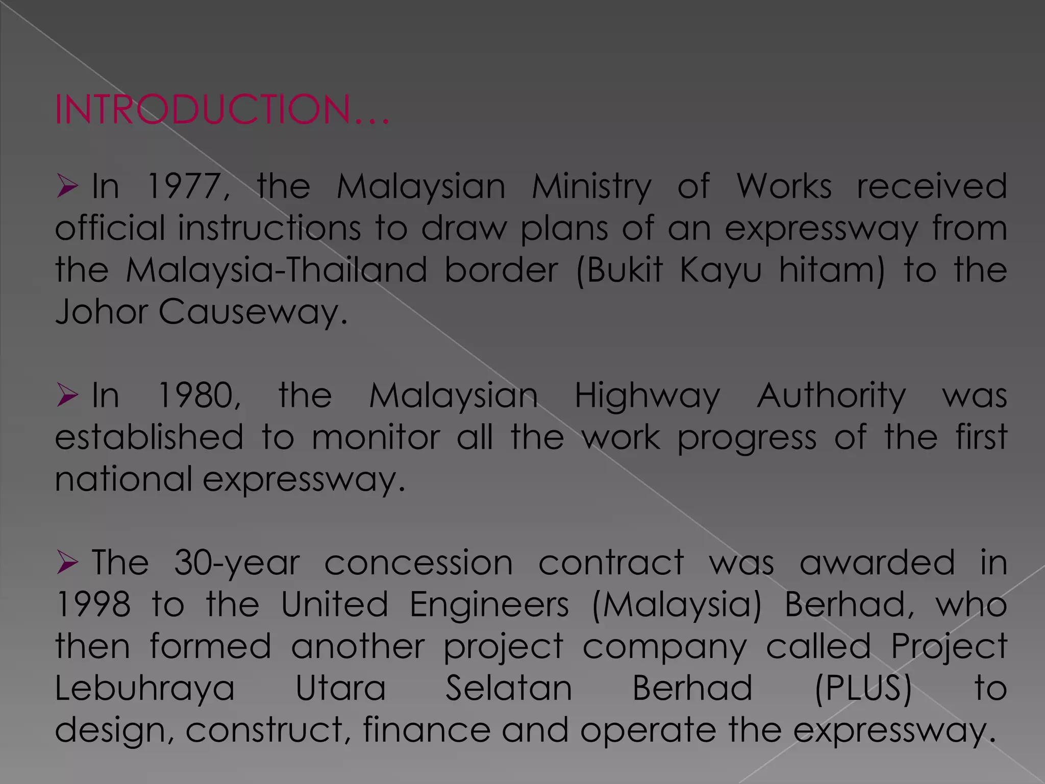 INTRODUCTION…
 In 1977, the Malaysian Ministry of Works received
official instructions to draw plans of an expressway from
the Malaysia-Thailand border (Bukit Kayu hitam) to the
Johor Causeway.

 In 1980, the Malaysian Highway Authority was
established to monitor all the work progress of the first
national expressway.

 The 30-year concession contract was awarded in
1998 to the United Engineers (Malaysia) Berhad, who
then formed another project company called Project
Lebuhraya     Utara     Selatan  Berhad     (PLUS)  to
design, construct, finance and operate the expressway.
 