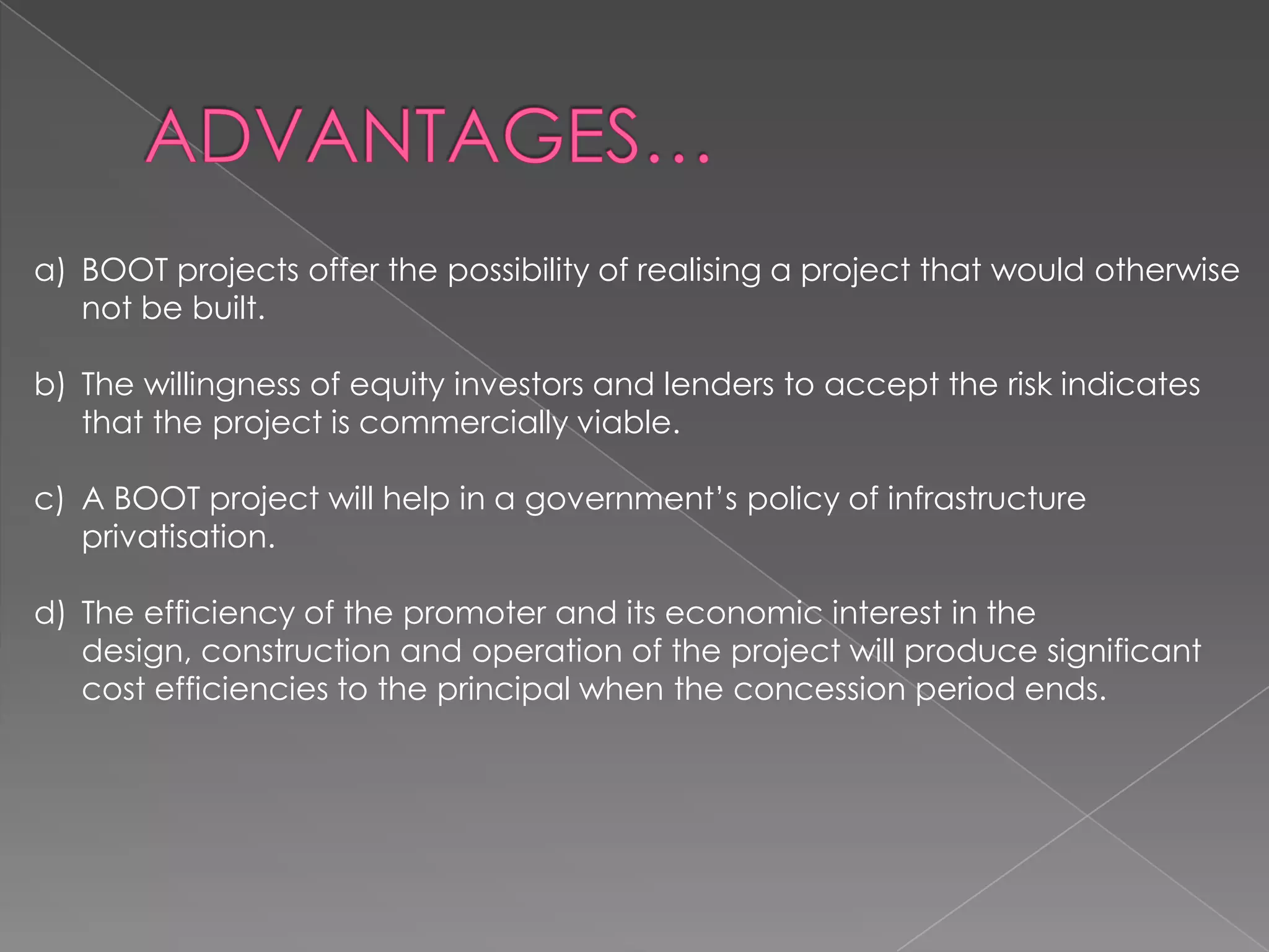 a) BOOT projects offer the possibility of realising a project that would otherwise
   not be built.

b) The willingness of equity investors and lenders to accept the risk indicates
   that the project is commercially viable.

c) A BOOT project will help in a government’s policy of infrastructure
   privatisation.

d) The efficiency of the promoter and its economic interest in the
   design, construction and operation of the project will produce significant
   cost efficiencies to the principal when the concession period ends.
 