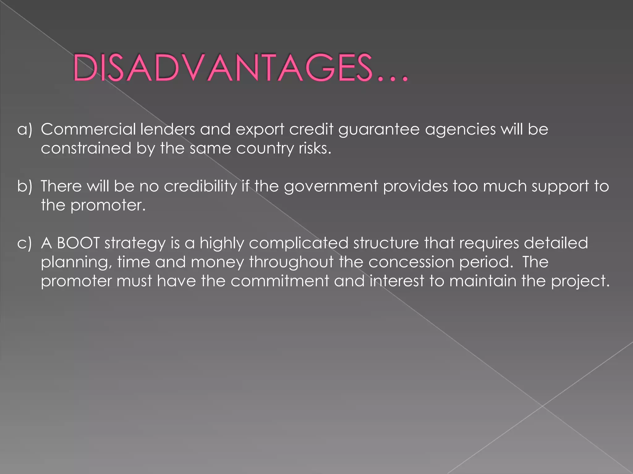 a) Commercial lenders and export credit guarantee agencies will be
   constrained by the same country risks.

b) There will be no credibility if the government provides too much support to
   the promoter.

c) A BOOT strategy is a highly complicated structure that requires detailed
   planning, time and money throughout the concession period. The
   promoter must have the commitment and interest to maintain the project.
 