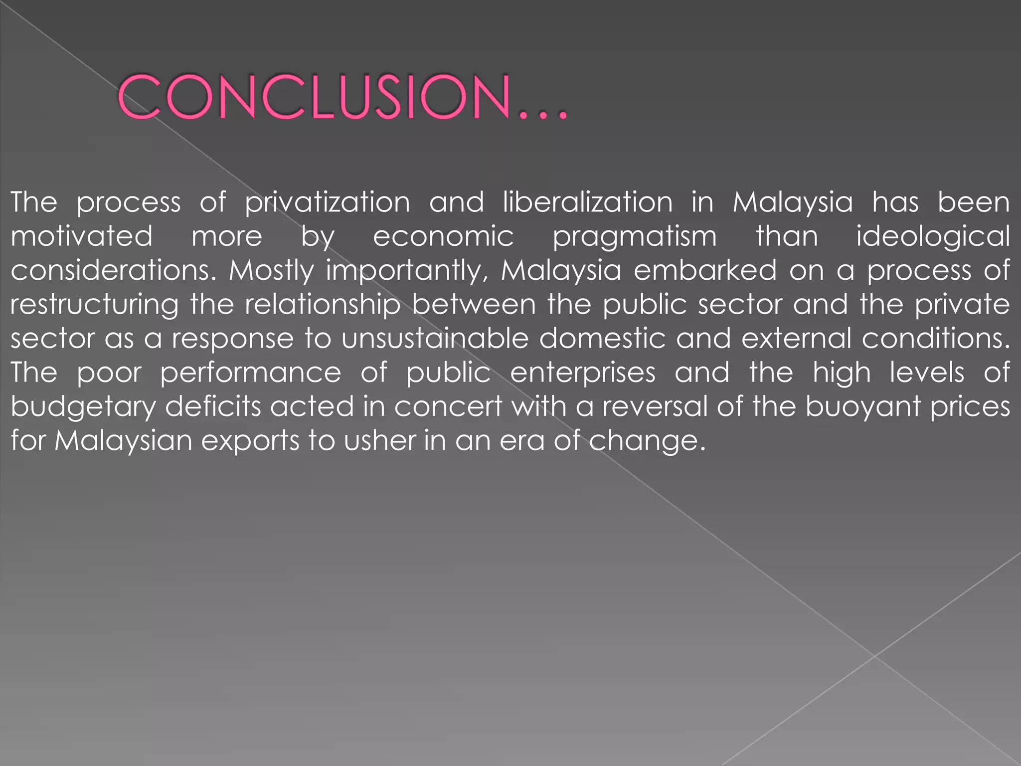 The process of privatization and liberalization in Malaysia has been
motivated more by economic pragmatism than ideological
considerations. Mostly importantly, Malaysia embarked on a process of
restructuring the relationship between the public sector and the private
sector as a response to unsustainable domestic and external conditions.
The poor performance of public enterprises and the high levels of
budgetary deficits acted in concert with a reversal of the buoyant prices
for Malaysian exports to usher in an era of change.
 