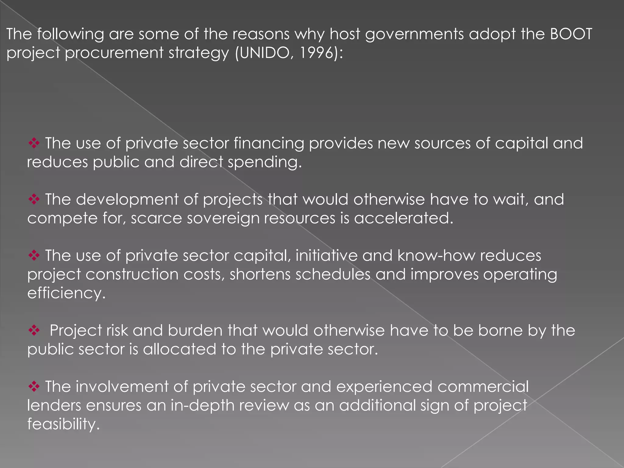 The following are some of the reasons why host governments adopt the BOOT
project procurement strategy (UNIDO, 1996):




   The use of private sector financing provides new sources of capital and
  reduces public and direct spending.

   The development of projects that would otherwise have to wait, and
  compete for, scarce sovereign resources is accelerated.

   The use of private sector capital, initiative and know-how reduces
  project construction costs, shortens schedules and improves operating
  efficiency.

   Project risk and burden that would otherwise have to be borne by the
  public sector is allocated to the private sector.

   The involvement of private sector and experienced commercial
  lenders ensures an in-depth review as an additional sign of project
  feasibility.
 