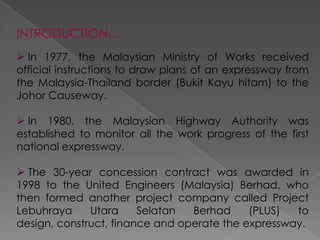 INTRODUCTION…
 In 1977, the Malaysian Ministry of Works received
official instructions to draw plans of an expressway from
the Malaysia-Thailand border (Bukit Kayu hitam) to the
Johor Causeway.

 In 1980, the Malaysian Highway Authority was
established to monitor all the work progress of the first
national expressway.

 The 30-year concession contract was awarded in
1998 to the United Engineers (Malaysia) Berhad, who
then formed another project company called Project
Lebuhraya     Utara     Selatan  Berhad     (PLUS)  to
design, construct, finance and operate the expressway.
 