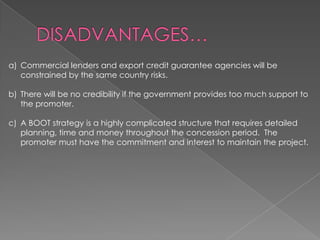 a) Commercial lenders and export credit guarantee agencies will be
   constrained by the same country risks.

b) There will be no credibility if the government provides too much support to
   the promoter.

c) A BOOT strategy is a highly complicated structure that requires detailed
   planning, time and money throughout the concession period. The
   promoter must have the commitment and interest to maintain the project.
 