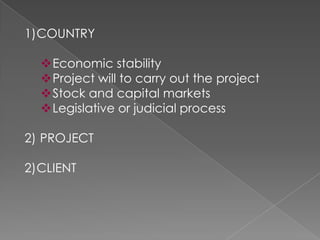 1)COUNTRY

  Economic stability
  Project will to carry out the project
  Stock and capital markets
  Legislative or judicial process

2) PROJECT

2)CLIENT
 
