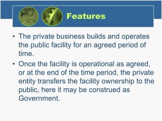 Features
• The private business builds and operates
the public facility for an agreed period of
time.
• Once the facility is operational as agreed,
or at the end of the time period, the private
entity transfers the facility ownership to the
public, here it may be construed as
Government.
 