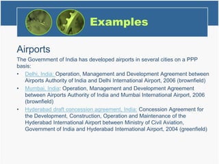 Examples
Airports
The Government of India has developed airports in several cities on a PPP
basis:
• Delhi, India: Operation, Management and Development Agreement between
Airports Authority of India and Delhi International Airport, 2006 (brownfield)
• Mumbai, India: Operation, Management and Development Agreement
between Airports Authority of India and Mumbai International Airport, 2006
(brownfield)
• Hyderabad draft concession agreement, India: Concession Agreement for
the Development, Construction, Operation and Maintenance of the
Hyderabad International Airport between Ministry of Civil Aviation,
Government of India and Hyderabad International Airport, 2004 (greenfield)
 