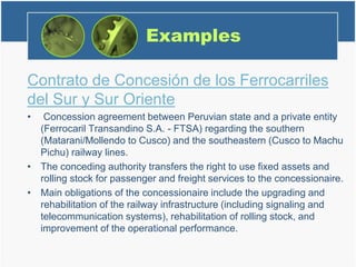 Examples
Contrato de Concesión de los Ferrocarriles
del Sur y Sur Oriente
• Concession agreement between Peruvian state and a private entity
(Ferrocaril Transandino S.A. - FTSA) regarding the southern
(Matarani/Mollendo to Cusco) and the southeastern (Cusco to Machu
Pichu) railway lines.
• The conceding authority transfers the right to use fixed assets and
rolling stock for passenger and freight services to the concessionaire.
• Main obligations of the concessionaire include the upgrading and
rehabilitation of the railway infrastructure (including signaling and
telecommunication systems), rehabilitation of rolling stock, and
improvement of the operational performance.
 